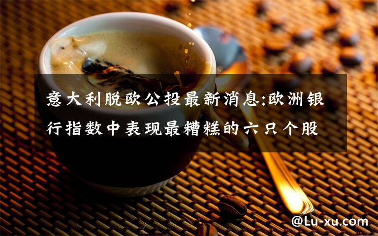 意大利脫歐公投最新消息:歐洲銀行指數(shù)中表現(xiàn)最糟糕的六只個股均來自意大利