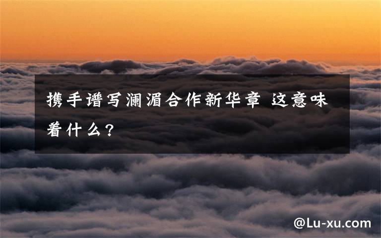 攜手譜寫瀾湄合作新華章 這意味著什么?