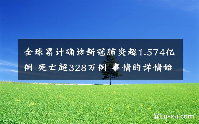 全球累計確診新冠肺炎超1.574億例 死亡超328萬例 事情的詳情始末是怎么樣了！