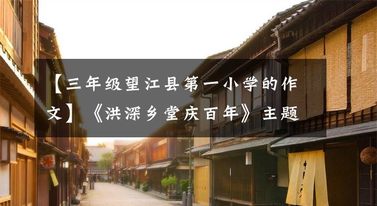 【三年級望江縣第一小學(xué)的作文】《洪深鄉(xiāng)堂慶百年》主題征文優(yōu)秀作品展示(2)