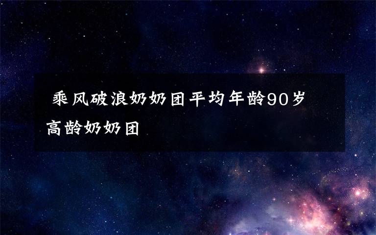  乘風破浪奶奶團平均年齡90歲 高齡奶奶團