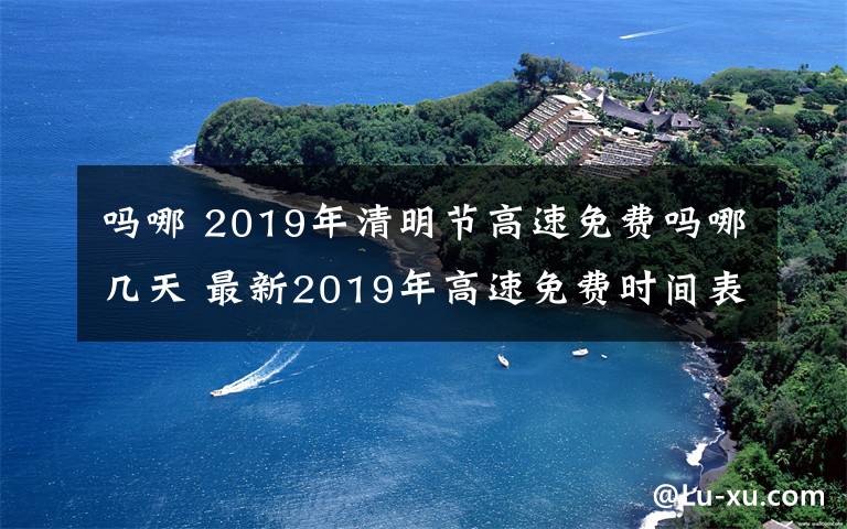 嗎哪 2019年清明節(jié)高速免費(fèi)嗎哪幾天 最新2019年高速免費(fèi)時(shí)間表一覽