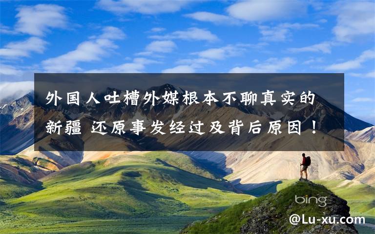 外國(guó)人吐槽外媒根本不聊真實(shí)的新疆 還原事發(fā)經(jīng)過(guò)及背后原因！