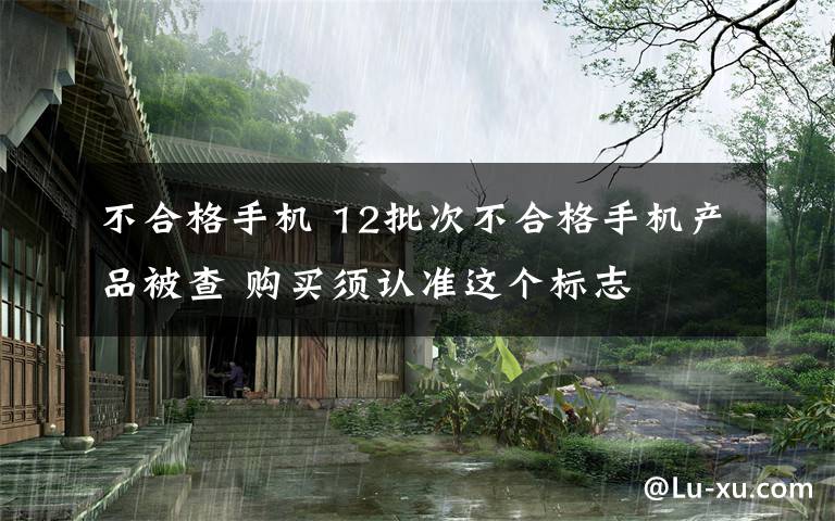 不合格手機 12批次不合格手機產(chǎn)品被查 購買須認準這個標志