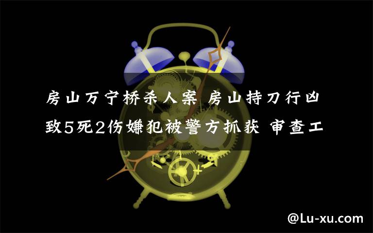 房山萬寧橋殺人案 房山持刀行兇致5死2傷嫌犯被警方抓獲 審查工作進行中