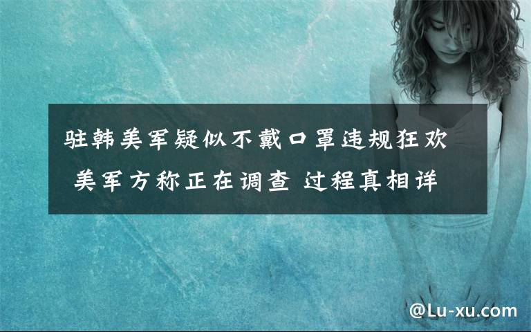 駐韓美軍疑似不戴口罩違規(guī)狂歡 美軍方稱正在調(diào)查 過程真相詳細揭秘！