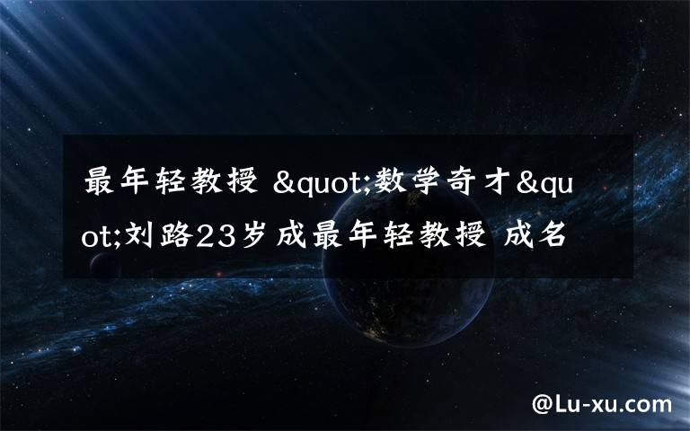 最年輕教授 "數(shù)學(xué)奇才"劉路23歲成最年輕教授 成名軌跡曝光