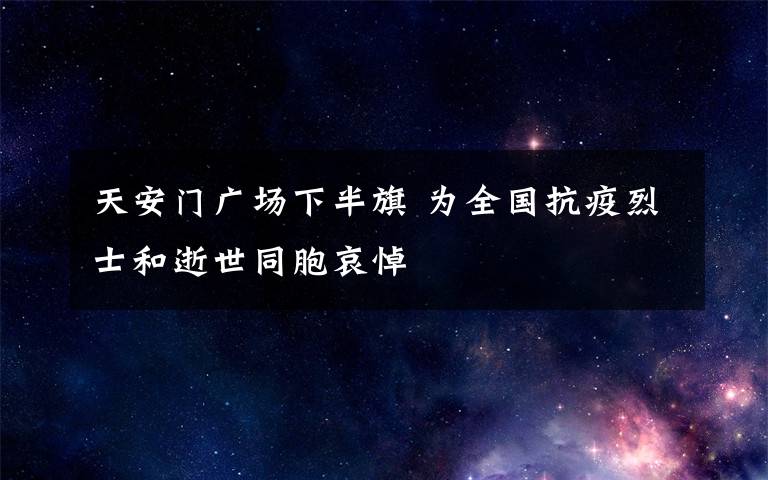 天安門廣場(chǎng)下半旗 為全國(guó)抗疫烈士和逝世同胞哀悼