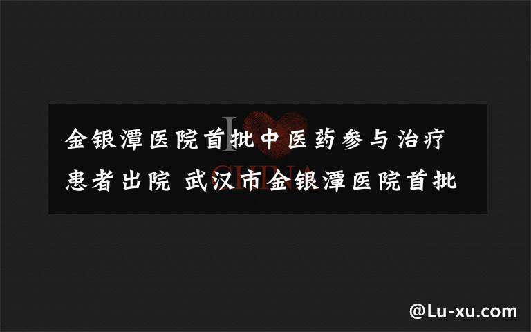 金銀潭醫(yī)院首批中醫(yī)藥參與治療患者出院 武漢市金銀潭醫(yī)院首批中醫(yī)藥或中西醫(yī)結(jié)合治療患者出院