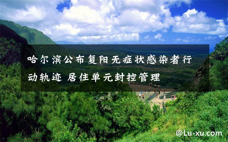 哈爾濱公布復(fù)陽(yáng)無癥狀感染者行動(dòng)軌跡 居住單元封控管理