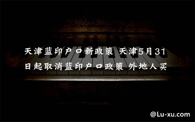 天津藍(lán)印戶口新政策 天津5月31日起取消藍(lán)印戶口政策 外地人買房不再送戶口