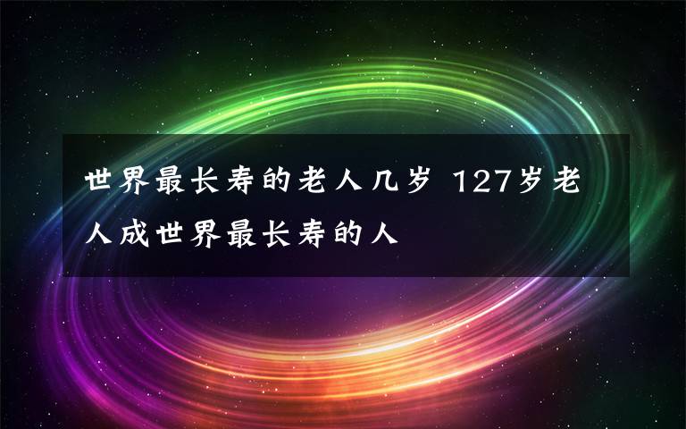 世界最長(zhǎng)壽的老人幾歲 127歲老人成世界最長(zhǎng)壽的人