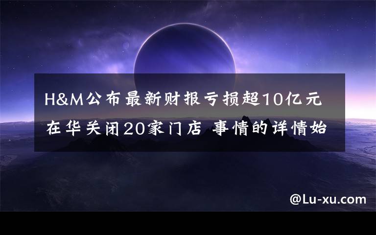 H&M公布最新財報虧損超10億元 在華關(guān)閉20家門店 事情的詳情始末是怎么樣了！