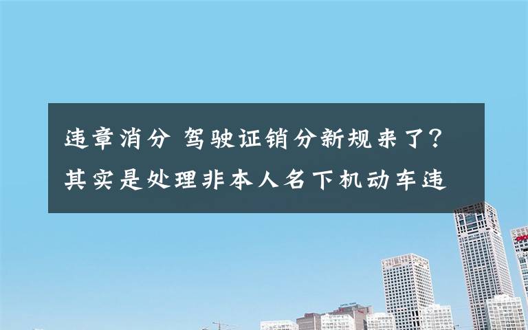 違章消分 駕駛證銷分新規(guī)來(lái)了？其實(shí)是處理非本人名下機(jī)動(dòng)車違法有了新渠道