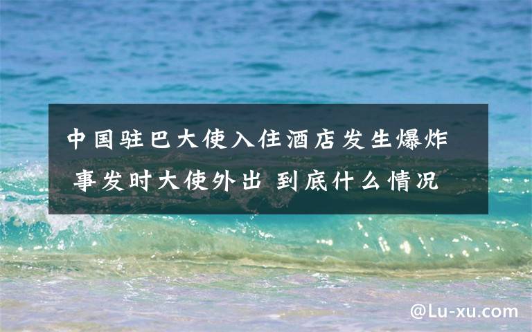 中國駐巴大使入住酒店發(fā)生爆炸 事發(fā)時大使外出 到底什么情況呢？