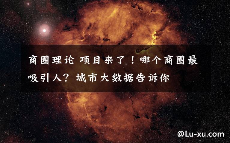 商圈理論 項目來了！哪個商圈最吸引人？城市大數(shù)據(jù)告訴你