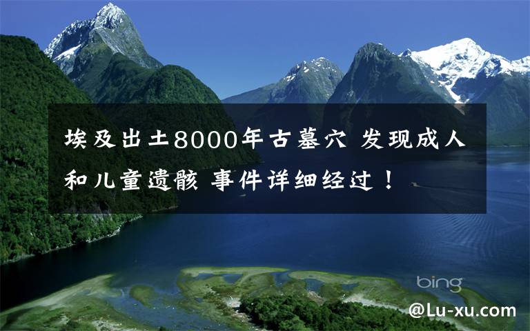 埃及出土8000年古墓穴 發(fā)現(xiàn)成人和兒童遺骸 事件詳細(xì)經(jīng)過！