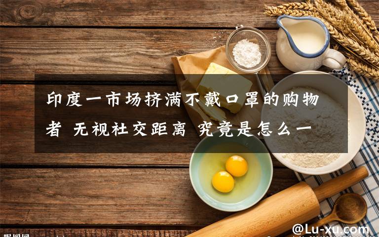 印度一市場擠滿不戴口罩的購物者 無視社交距離 究竟是怎么一回事?