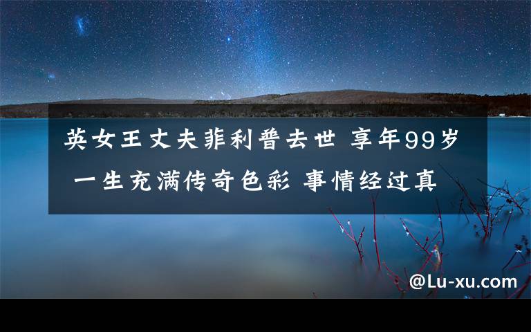 英女王丈夫菲利普去世 享年99歲 一生充滿(mǎn)傳奇色彩 事情經(jīng)過(guò)真相揭秘！