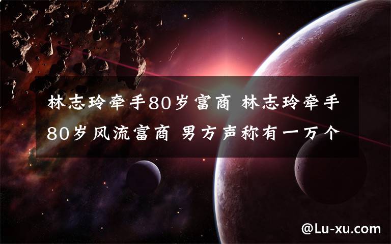 林志玲牽手80歲富商 林志玲牽手80歲風(fēng)流富商 男方聲稱有一萬個女友