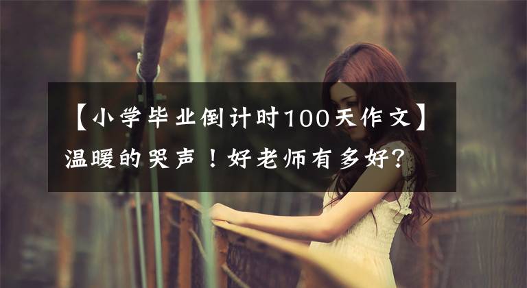 【小學(xué)畢業(yè)倒計(jì)時(shí)100天作文】溫暖的哭聲！好老師有多好？這些學(xué)生的回憶溫暖了寒冬