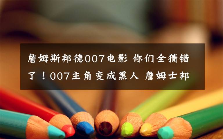 詹姆斯邦德007電影 你們?nèi)洛e(cuò)了！007主角變成黑人 詹姆士邦德形象將顛覆形象？