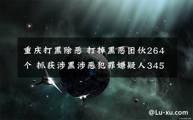 重慶打黑除惡 打掉黑惡團伙264個 抓獲涉黑涉惡犯罪嫌疑人3459人重慶公安掃黑除惡取得階段性成效