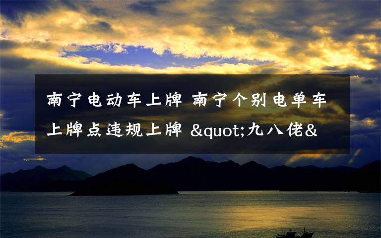 南寧電動車上牌 南寧個別電單車上牌點違規(guī)上牌 "九八佬"輕松代辦