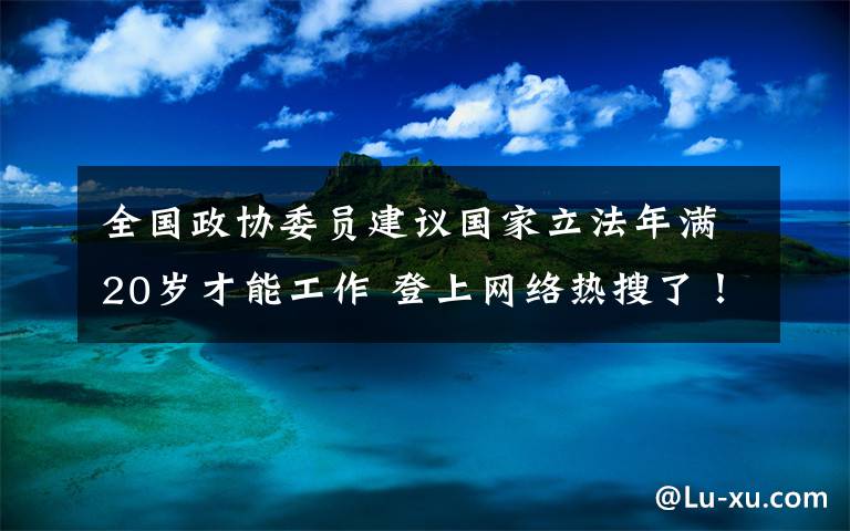 全國(guó)政協(xié)委員建議國(guó)家立法年滿20歲才能工作 登上網(wǎng)絡(luò)熱搜了！