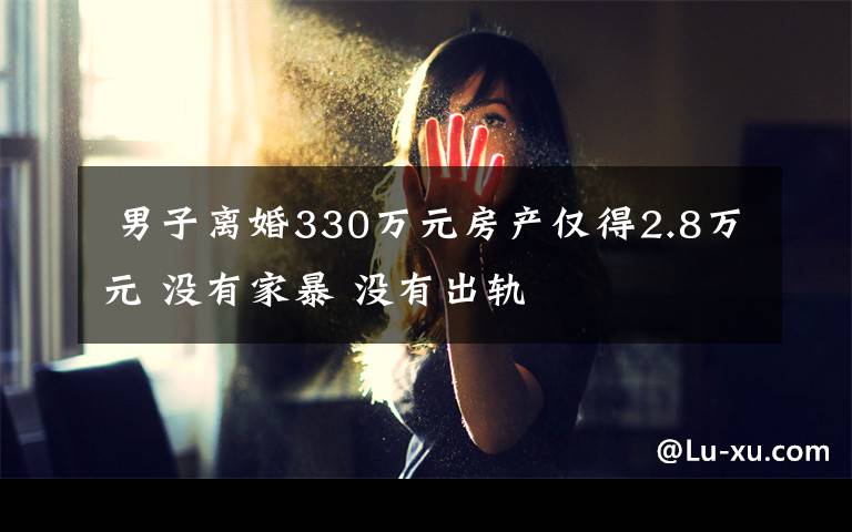  男子離婚330萬元房產(chǎn)僅得2.8萬元 沒有家暴 沒有出軌