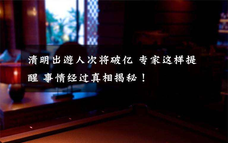 清明出游人次將破億 專家這樣提醒 事情經(jīng)過真相揭秘！