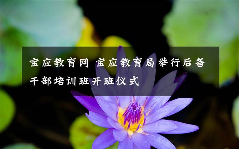 寶應(yīng)教育網(wǎng) 寶應(yīng)教育局舉行后備干部培訓(xùn)班開(kāi)班儀式