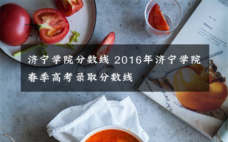 濟(jì)寧學(xué)院分?jǐn)?shù)線 2016年濟(jì)寧學(xué)院春季高考錄取分?jǐn)?shù)線