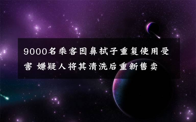 9000名乘客因鼻拭子重復(fù)使用受害 嫌疑人將其清洗后重新售賣 還原事發(fā)經(jīng)過及背后真相！