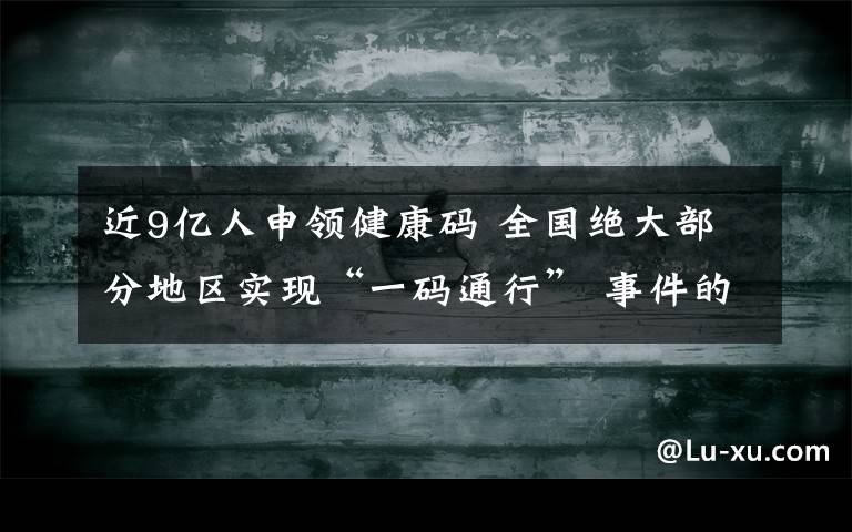 近9億人申領(lǐng)健康碼 全國(guó)絕大部分地區(qū)實(shí)現(xiàn)“一碼通行” 事件的真相是什么？