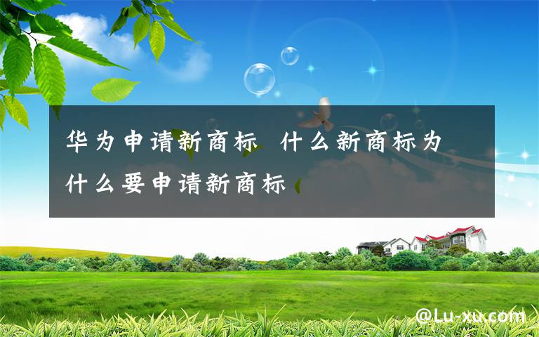 華為申請(qǐng)新商標(biāo)  什么新商標(biāo)為什么要申請(qǐng)新商標(biāo)