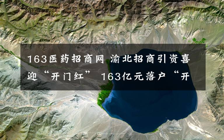 163醫(yī)藥招商網(wǎng) 渝北招商引資喜迎“開門紅” 163億元落戶“開好局”