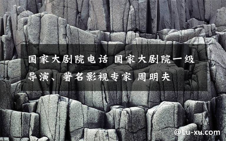 國家大劇院電話 國家大劇院一級導演、著名影視專家 周明夫