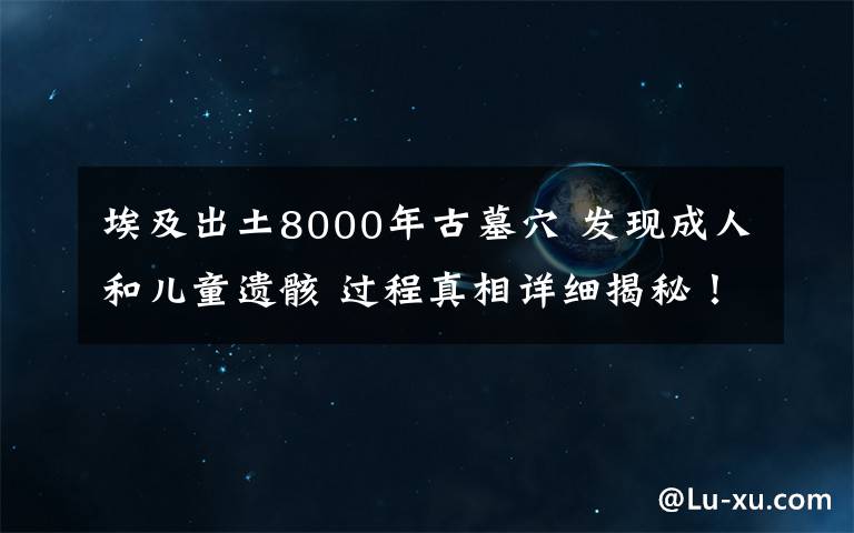 埃及出土8000年古墓穴 發(fā)現(xiàn)成人和兒童遺骸 過程真相詳細(xì)揭秘！