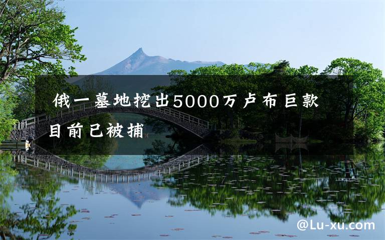  俄一墓地挖出5000萬(wàn)盧布巨款 目前已被捕