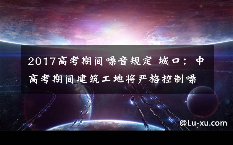 2017高考期間噪音規(guī)定 城口：中高考期間建筑工地將嚴格控制噪聲污染