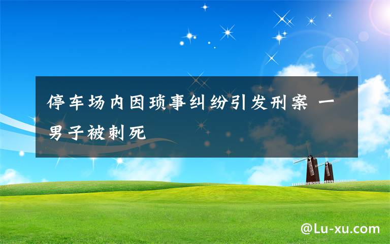 停車場(chǎng)內(nèi)因瑣事糾紛引發(fā)刑案 一男子被刺死