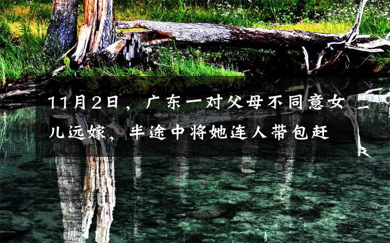 11月2日，廣東一對父母不同意女兒遠嫁，半途中將她連人帶包趕下車，女孩隨后的舉動令人心疼，現(xiàn)