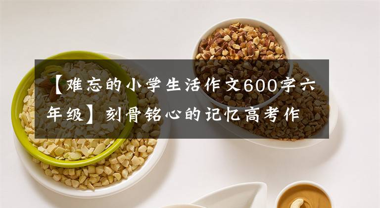 【難忘的小學(xué)生活作文600字六年級(jí)】刻骨銘心的記憶高考作文45年《難忘的一天》到《本手、妙手、俗手》