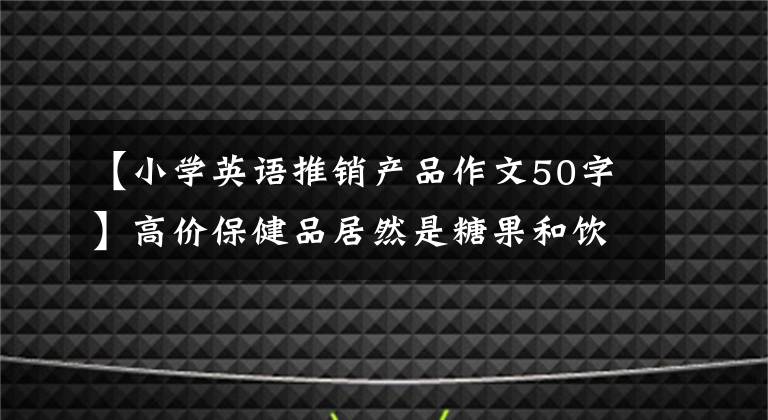 【小學(xué)英語推銷產(chǎn)品作文50字】高價保健品居然是糖果和飲料？不要上當