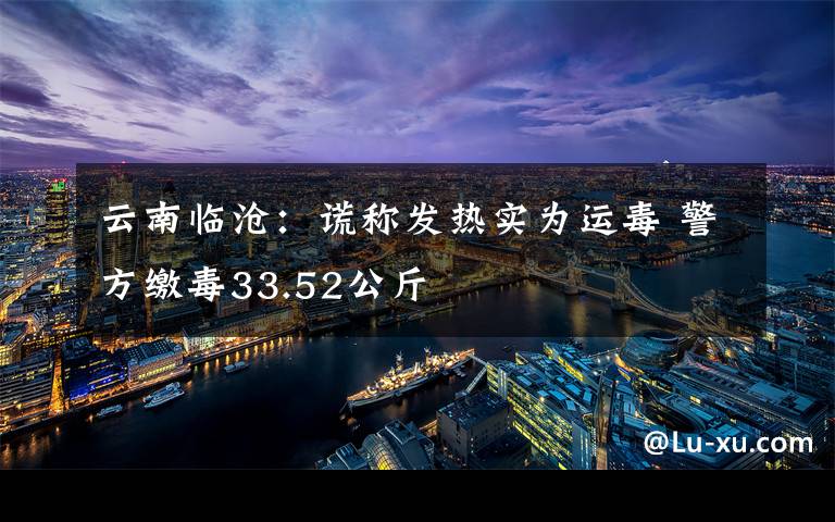 云南臨滄：謊稱發(fā)熱實(shí)為運(yùn)毒 警方繳毒33.52公斤