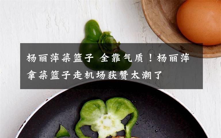 楊麗萍菜籃子 全靠氣質(zhì)！楊麗萍拿菜籃子走機(jī)場(chǎng)獲贊太潮了