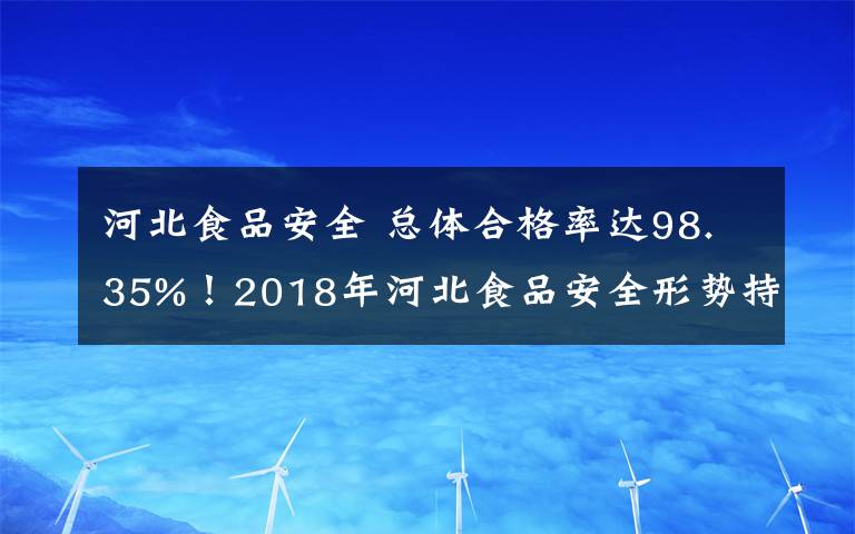 河北食品安全 總體合格率達98.35%！2018年河北食品安全形勢持續(xù)穩(wěn)定