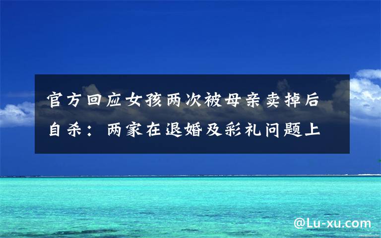 官方回應(yīng)女孩兩次被母親賣掉后自殺：兩家在退婚及彩禮問題上未達(dá)成一致 登上網(wǎng)絡(luò)熱搜了！