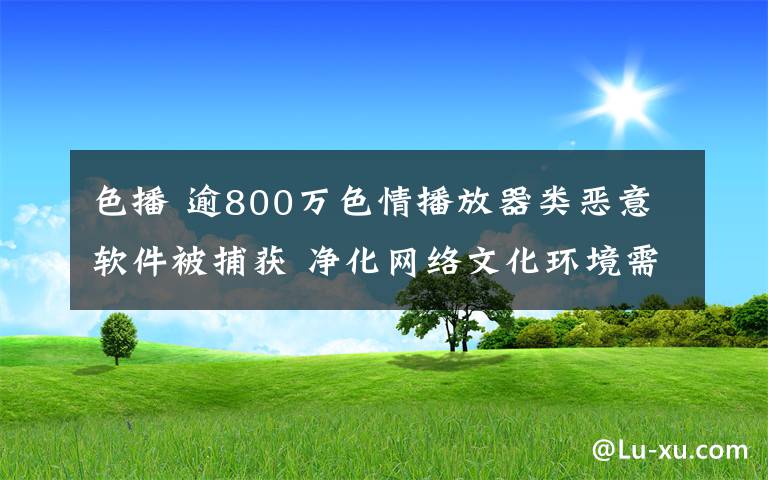 色播 逾800萬色情播放器類惡意軟件被捕獲 凈化網絡文化環(huán)境需多層面協(xié)同聯動